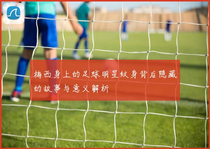 梅西身上的足球明星纹身背后隐藏的故事与意义解析