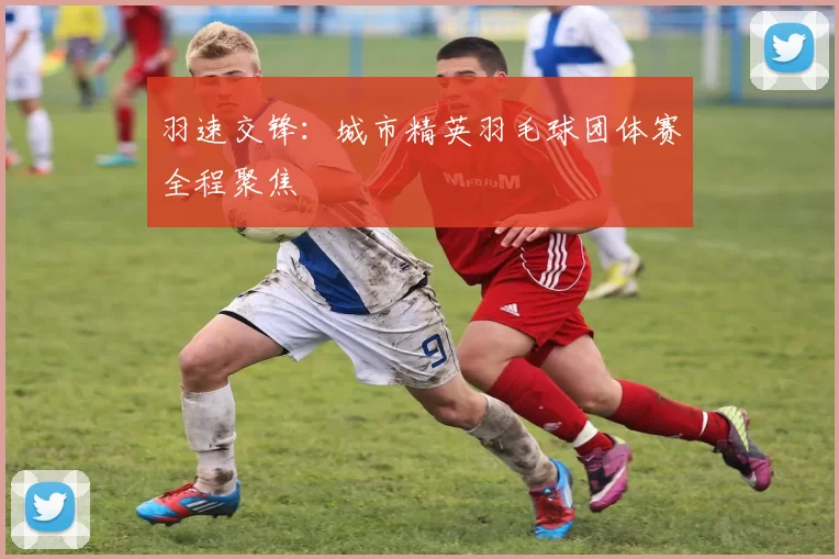 羽速交锋：城市精英羽毛球团体赛全程聚焦