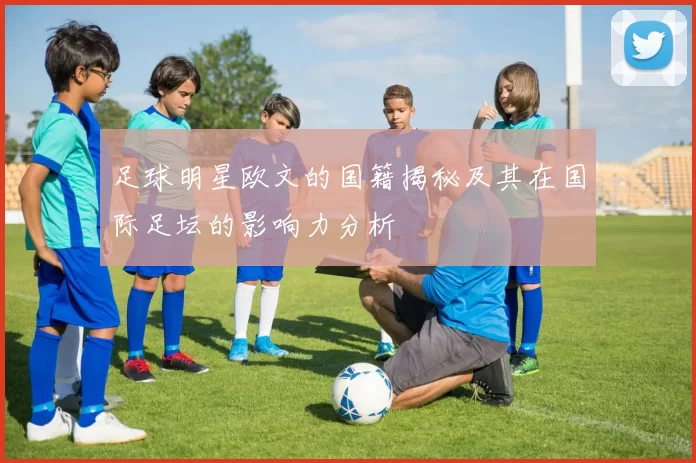 足球明星欧文的国籍揭秘及其在国际足坛的影响力分析