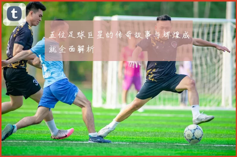 五位足球巨星的传奇故事与辉煌成就全面解析