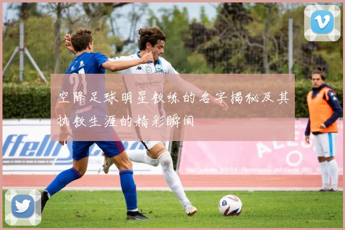 空降足球明星教练的名字揭秘及其执教生涯的精彩瞬间