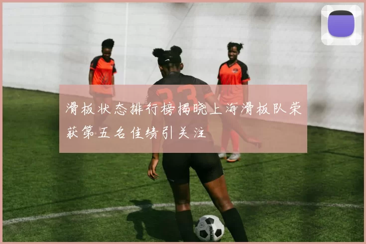 滑板状态排行榜揭晓上海滑板队荣获第五名佳绩引关注
