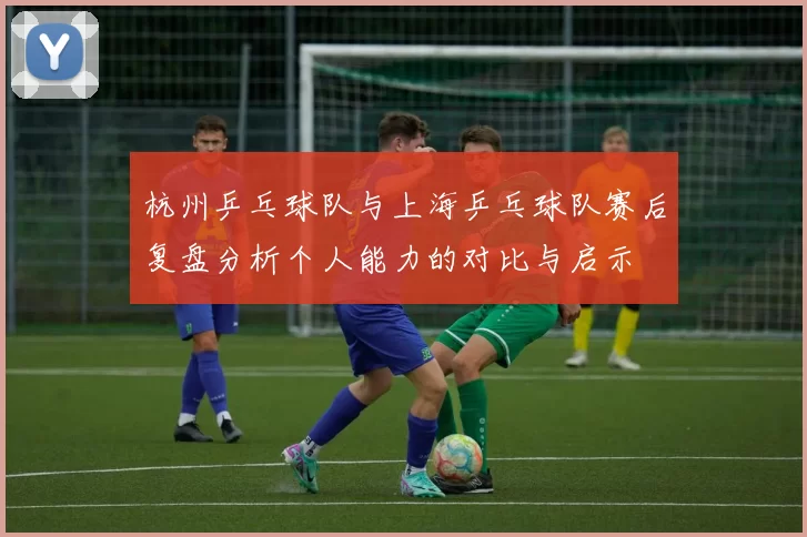 杭州乒乓球队与上海乒乓球队赛后复盘分析个人能力的对比与启示