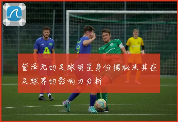 管泽元的足球明星身份揭秘及其在足球界的影响力分析