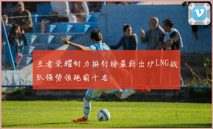 王者荣耀耐力排行榜最新出炉LNG战队强势领跑前十名