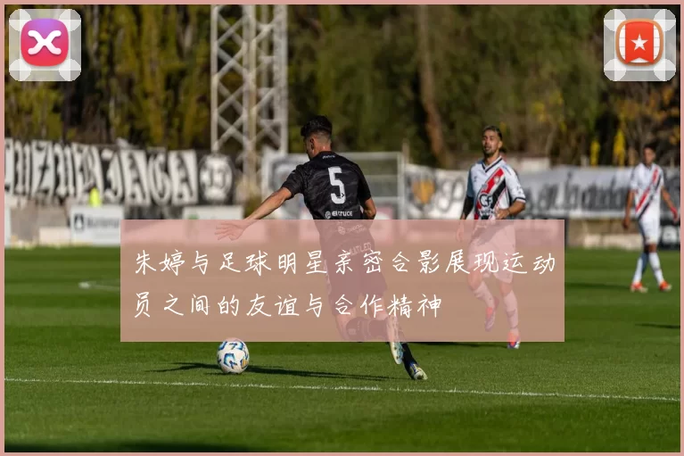 朱婷与足球明星亲密合影展现运动员之间的友谊与合作精神