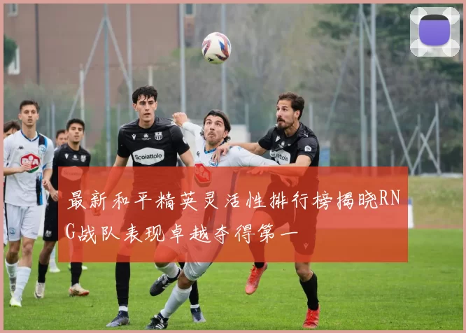 最新和平精英灵活性排行榜揭晓RNG战队表现卓越夺得第一