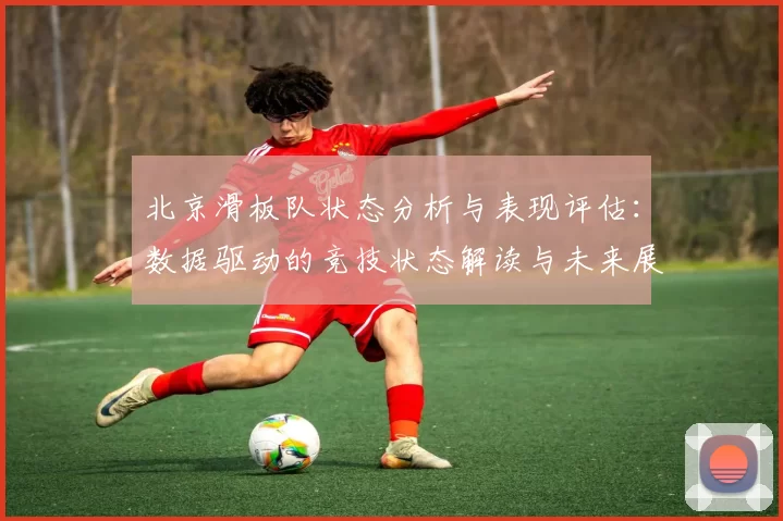 北京滑板队状态分析与表现评估：数据驱动的竞技状态解读与未来展望