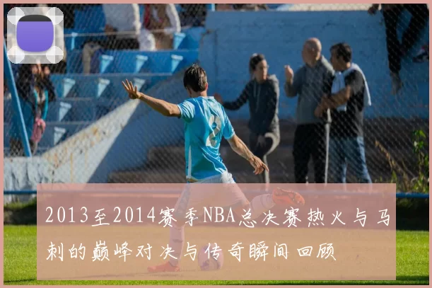 2013至2014赛季NBA总决赛热火与马刺的巅峰对决与传奇瞬间回顾