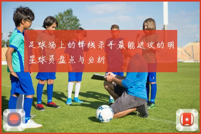 足球场上的锋线杀手最能进攻的明星球员盘点与分析